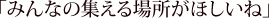 みんなの集える場所がほしいね